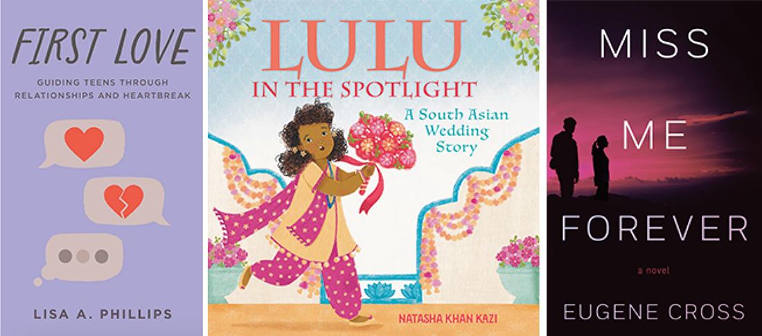 Composite of books covers. Book cover at left is for "First Love." Cover art includes text message bubbles, as well as the text "Guiding Teens Through Relationships and Heartbreak." Middle cover is for "Lulu In The Spotlight: A South Asian Wedding Story." The drawn cover art includes a girl holding flowers and dressed to participate in her cousin's wedding festivities. Right cover is for "Miss Me Forever" and includes title of book, the phrase "a novel" and an image of a teenage boy and a girl looking off toward a hazy, pink-hued sky.